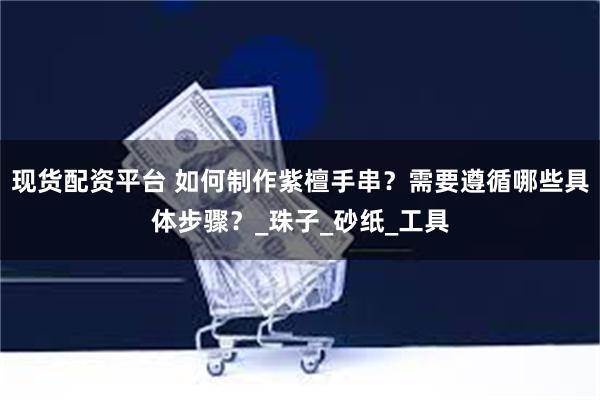 现货配资平台 如何制作紫檀手串？需要遵循哪些具体步骤？_珠子_砂纸_工具