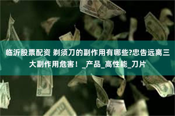 临沂股票配资 剃须刀的副作用有哪些?忠告远离三大副作用危害！_产品_高性能_刀片