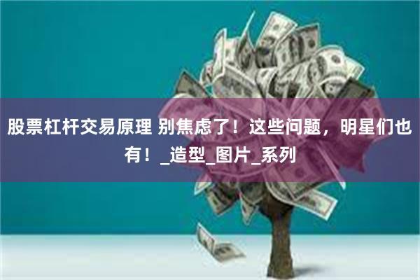 股票杠杆交易原理 别焦虑了！这些问题，明星们也有！_造型_图片_系列