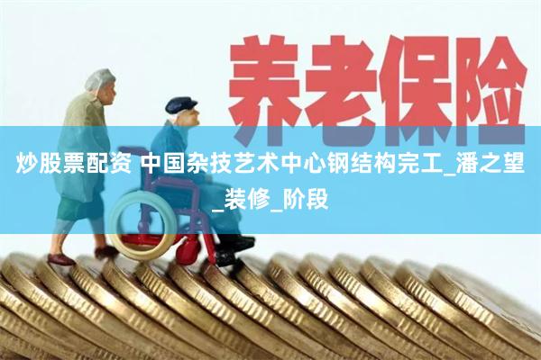 炒股票配资 中国杂技艺术中心钢结构完工_潘之望_装修_阶段