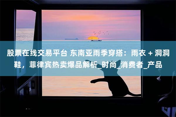 股票在线交易平台 东南亚雨季穿搭：雨衣 + 洞洞鞋，菲律宾热卖爆品解析_时尚_消费者_产品