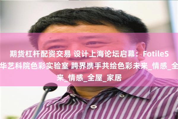 期货杠杆配资交易 设计上海论坛启幕：FotileStyle×清华艺科院色彩实验室 跨界携手共绘色彩未来_情感_全屋_家居