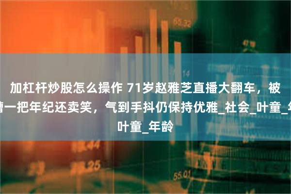 加杠杆炒股怎么操作 71岁赵雅芝直播大翻车，被吐槽一把年纪还卖笑，气到手抖仍保持优雅_社会_叶童_年龄