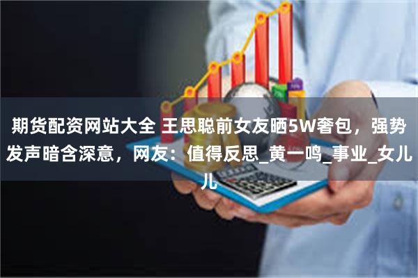 期货配资网站大全 王思聪前女友晒5W奢包，强势发声暗含深意，网友：值得反思_黄一鸣_事业_女儿