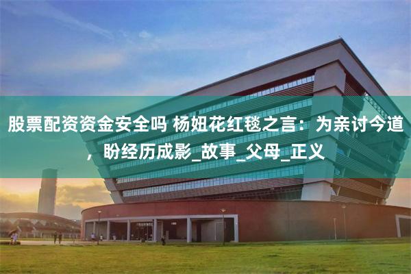 股票配资资金安全吗 杨妞花红毯之言：为亲讨今道，盼经历成影_故事_父母_正义