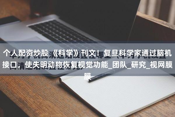 个人配资炒股 《科学》刊文！复旦科学家通过脑机接口，使失明动物恢复视觉功能_团队_研究_视网膜