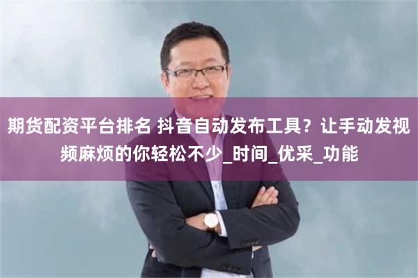 期货配资平台排名 抖音自动发布工具？让手动发视频麻烦的你轻松不少_时间_优采_功能