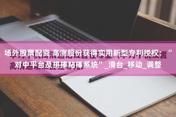 场外股票配资 高测股份获得实用新型专利授权：“对中平台及拼棒粘棒系统”_滑台_移动_调整