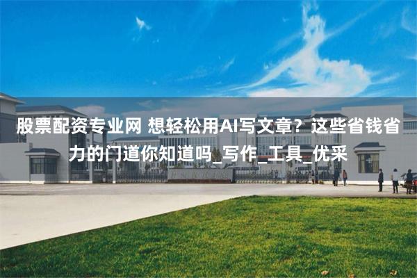 股票配资专业网 想轻松用AI写文章？这些省钱省力的门道你知道吗_写作_工具_优采