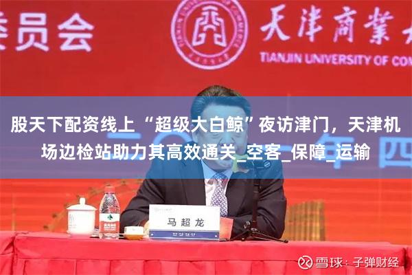 股天下配资线上 “超级大白鲸”夜访津门，天津机场边检站助力其高效通关_空客_保障_运输