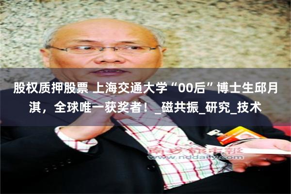 股权质押股票 上海交通大学“00后”博士生邱月淇，全球唯一获奖者！_磁共振_研究_技术