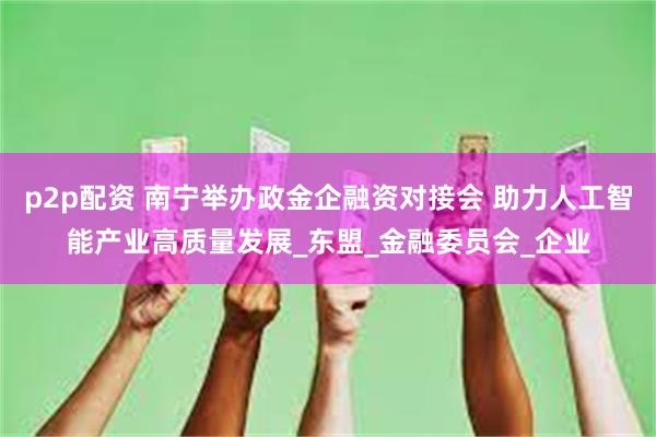 p2p配资 南宁举办政金企融资对接会 助力人工智能产业高质量发展_东盟_金融委员会_企业