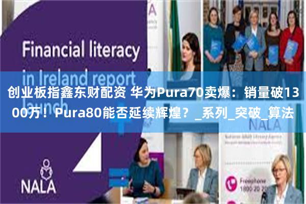 创业板指鑫东财配资 华为Pura70卖爆：销量破1300万！Pura80能否延续辉煌？_系列_突破_算法