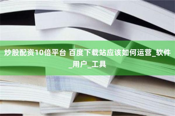 炒股配资10倍平台 百度下载站应该如何运营_软件_用户_工具