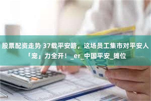股票配资走势 37载平安路，这场员工集市对平安人「宠」力全开！_er_中国平安_摊位