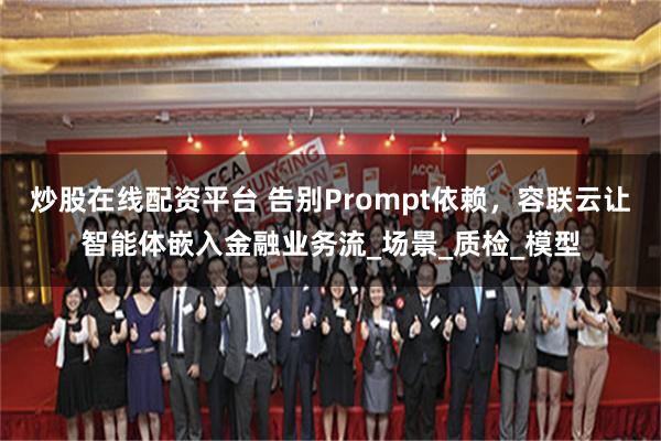 炒股在线配资平台 告别Prompt依赖，容联云让智能体嵌入金融业务流_场景_质检_模型