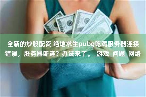 全新的炒股配资 绝地求生pubg吃鸡服务器连接错误，服务器断连？办法来了。_游戏_问题_网络