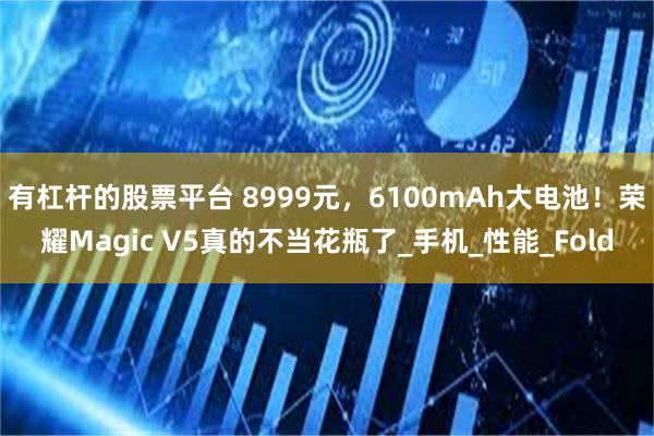 有杠杆的股票平台 8999元，6100mAh大电池！荣耀Magic V5真的不当花瓶了_手机_性能_Fold