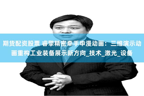 期货配资股票 睿擎精密牵手申漫动画：三维演示动画重构工业装备展示新方向_技术_激光_设备