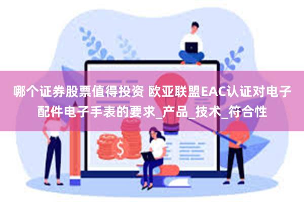 哪个证券股票值得投资 欧亚联盟EAC认证对电子配件电子手表的要求_产品_技术_符合性
