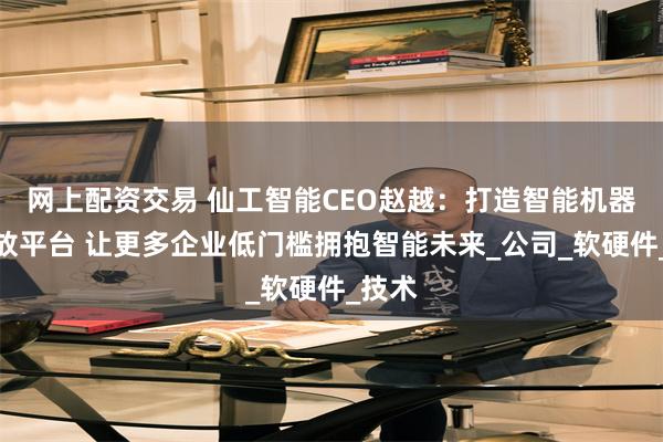 网上配资交易 仙工智能CEO赵越：打造智能机器人开放平台 让更多企业低门槛拥抱智能未来_公司_软硬件_技术