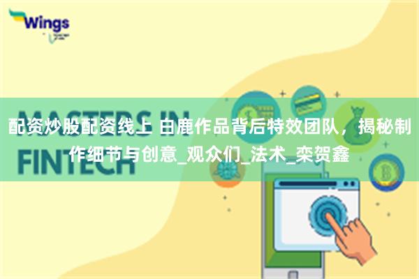 配资炒股配资线上 白鹿作品背后特效团队，揭秘制作细节与创意_观众们_法术_栾贺鑫