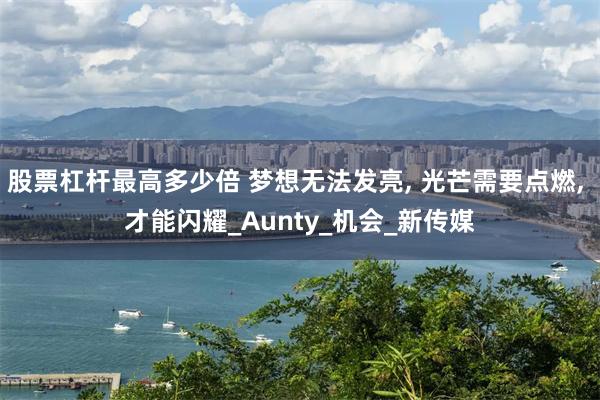股票杠杆最高多少倍 梦想无法发亮, 光芒需要点燃, 才能闪耀_Aunty_机会_新传媒