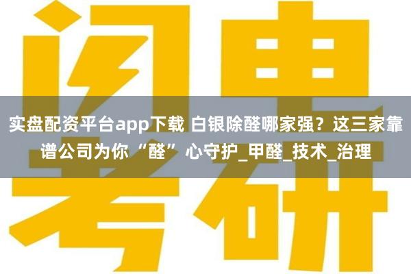 实盘配资平台app下载 白银除醛哪家强？这三家靠谱公司为你 “醛” 心守护_甲醛_技术_治理