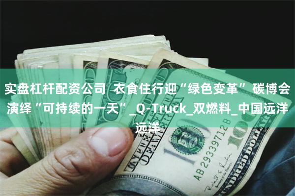 实盘杠杆配资公司  衣食住行迎“绿色变革” 碳博会演绎“可持续的一天”_Q-Truck_双燃料_中国远洋