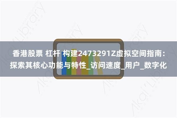 香港股票 杠杆 构建2473291Z虚拟空间指南：探索其核心功能与特性_访问速度_用户_数字化