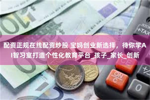 配资正规在线配资炒股 宝妈创业新选择，待你学AI智习室打造个性化教育平台_孩子_家长_创新