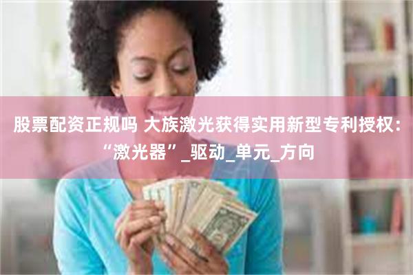 股票配资正规吗 大族激光获得实用新型专利授权：“激光器”_驱动_单元_方向