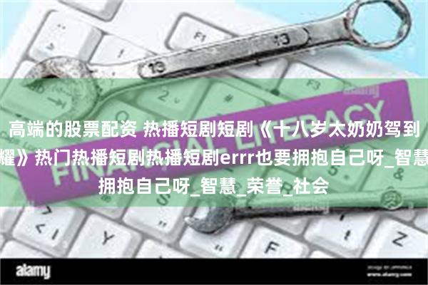 高端的股票配资 热播短剧短剧《十八岁太奶奶驾到重整家族荣耀》热门热播短剧热播短剧errr也要拥抱自己呀_智慧_荣誉_社会