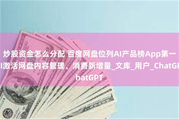 炒股资金怎么分配 百度网盘位列AI产品榜App第一 AI激活网盘内容管理、消费新增量_文库_用户_ChatGPT