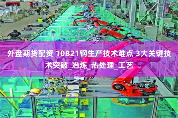 外盘期货配资 10B21钢生产技术难点 3大关键技术突破_冶炼_热处理_工艺