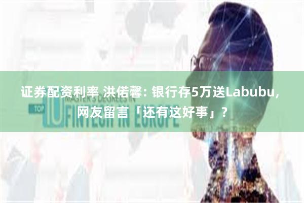证券配资利率 洪偌馨: 银行存5万送Labubu, 网友留言「还有这好事」?