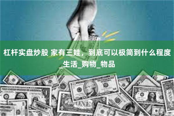 杠杆实盘炒股 家有三娃，到底可以极简到什么程度_生活_购物_物品