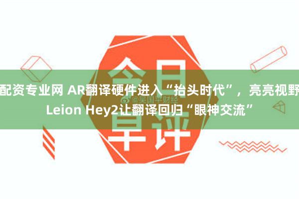 配资专业网 AR翻译硬件进入“抬头时代”，亮亮视野Leion Hey2让翻译回归“眼神交流”