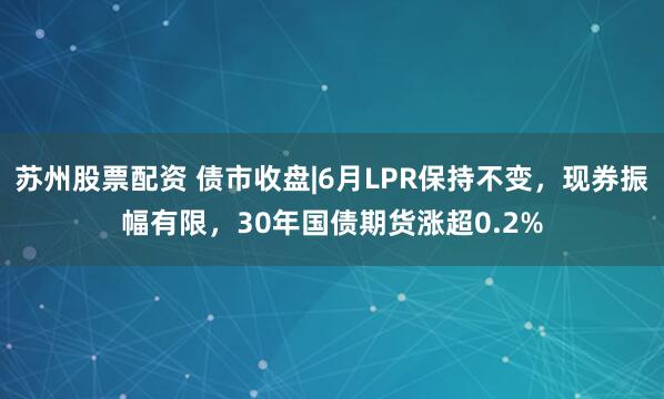 苏州股票配资 债市收盘|6月LPR保持不变，现券振幅有限，30年国债期货涨超0.2%
