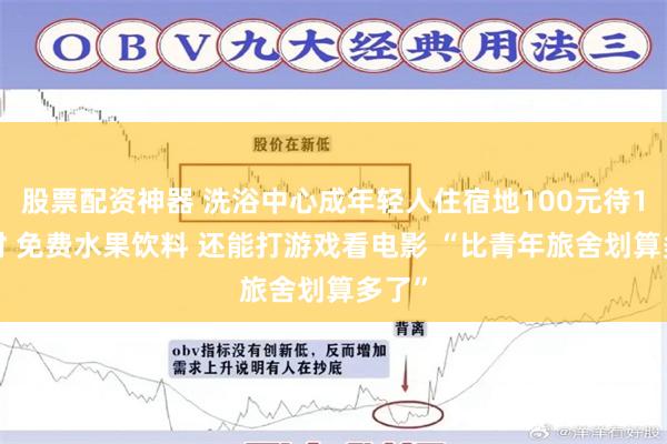 股票配资神器 洗浴中心成年轻人住宿地100元待12小时 免费水果饮料 还能打游戏看电影 “比青年旅舍划算多了”