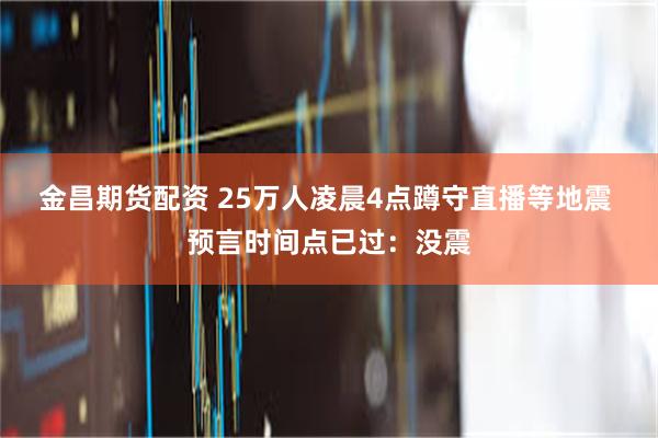 金昌期货配资 25万人凌晨4点蹲守直播等地震 预言时间点已过：没震