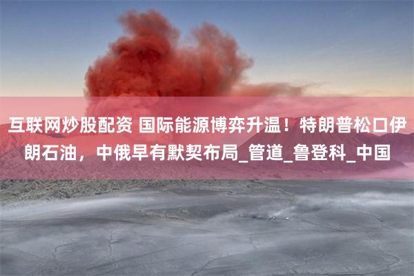 互联网炒股配资 国际能源博弈升温！特朗普松口伊朗石油，中俄早有默契布局_管道_鲁登科_中国