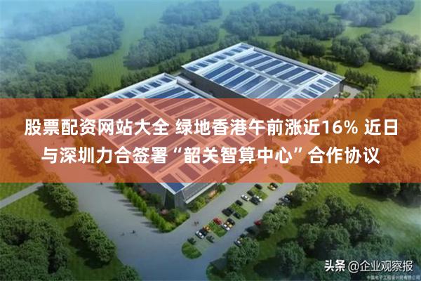 股票配资网站大全 绿地香港午前涨近16% 近日与深圳力合签署“韶关智算中心”合作协议