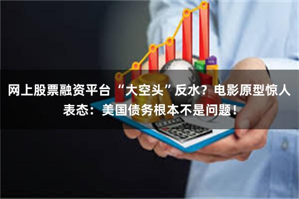 网上股票融资平台 “大空头”反水？电影原型惊人表态：美国债务根本不是问题！