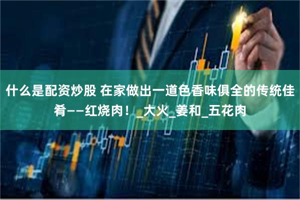 什么是配资炒股 在家做出一道色香味俱全的传统佳肴——红烧肉！_大火_姜和_五花肉