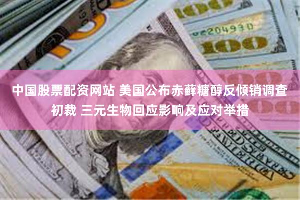 中国股票配资网站 美国公布赤藓糖醇反倾销调查初裁 三元生物回应影响及应对举措