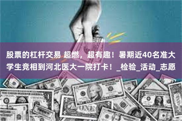 股票的杠杆交易 超燃，超有趣！暑期近40名准大学生竞相到河北医大一院打卡！_检验_活动_志愿