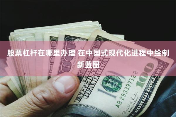 股票杠杆在哪里办理 在中国式现代化进程中绘制新蓝图