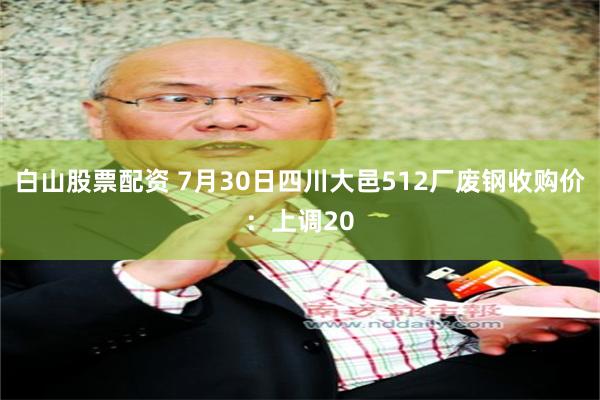 白山股票配资 7月30日四川大邑512厂废钢收购价：上调20