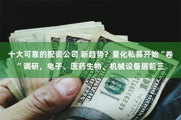 十大可靠的配资公司 新趋势？量化私募开始“卷”调研，电子、医药生物、机械设备居前三